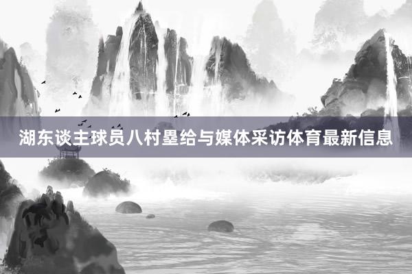 湖东谈主球员八村塁给与媒体采访体育最新信息
