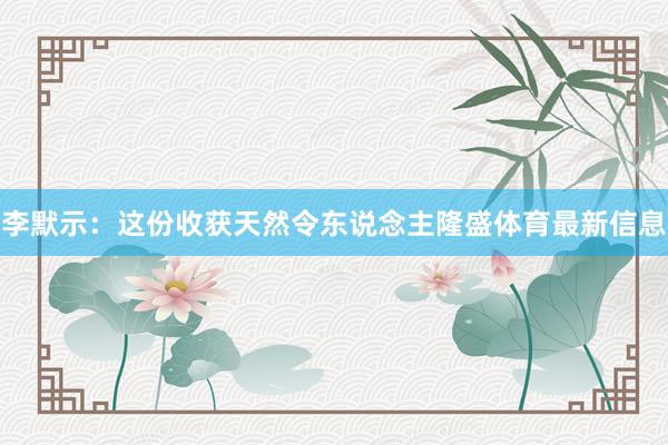 李默示：这份收获天然令东说念主隆盛体育最新信息