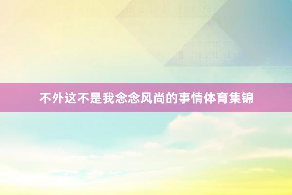 不外这不是我念念风尚的事情体育集锦