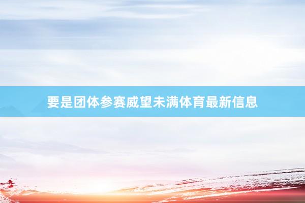 要是团体参赛威望未满体育最新信息
