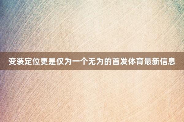 变装定位更是仅为一个无为的首发体育最新信息