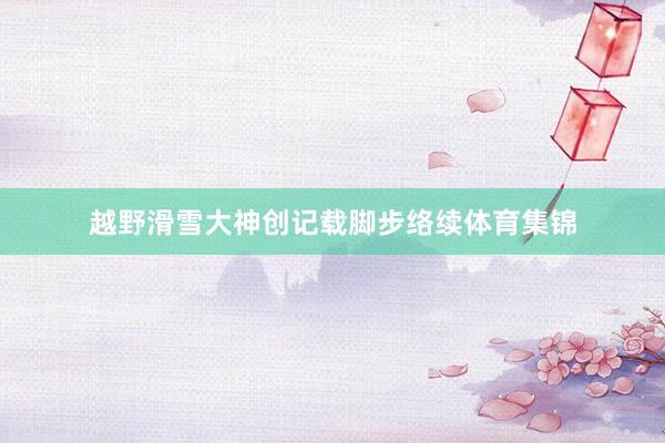 越野滑雪大神创记载脚步络续体育集锦