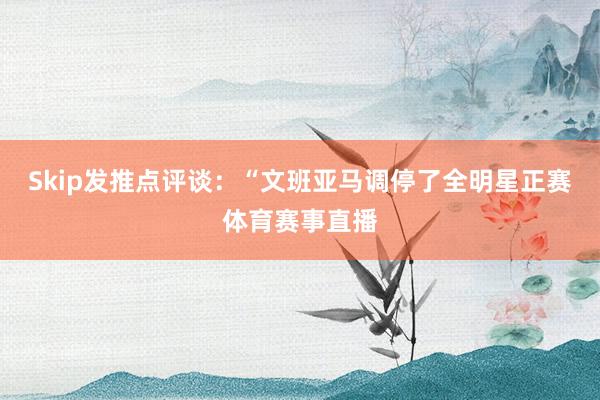 Skip发推点评谈：“文班亚马调停了全明星正赛体育赛事直播