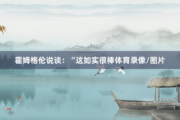 霍姆格伦说谈：“这如实很棒体育录像/图片