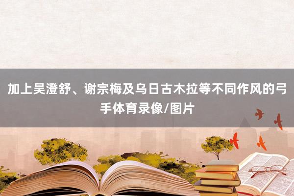 加上吴澄舒、谢宗梅及乌日古木拉等不同作风的弓手体育录像/图片