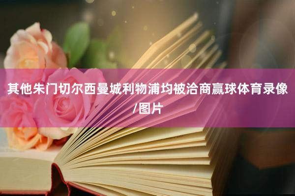 其他朱门切尔西曼城利物浦均被洽商赢球体育录像/图片
