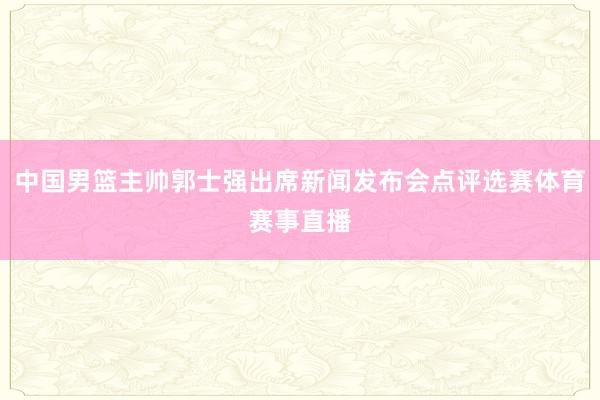 中国男篮主帅郭士强出席新闻发布会点评选赛体育赛事直播