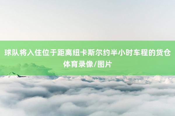 球队将入住位于距离纽卡斯尔约半小时车程的货仓体育录像/图片