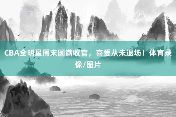 CBA全明星周末圆满收官，喜爱从未退场！体育录像/图片