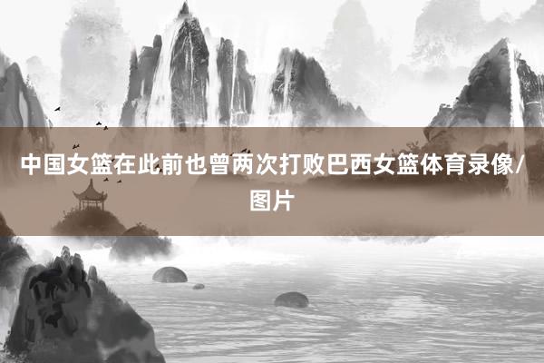 中国女篮在此前也曾两次打败巴西女篮体育录像/图片