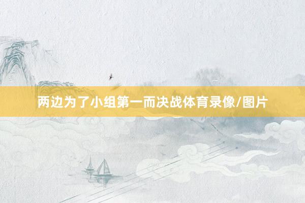 两边为了小组第一而决战体育录像/图片