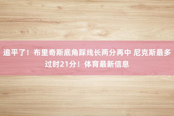 追平了！布里奇斯底角踩线长两分再中 尼克斯最多过时21分！体育最新信息
