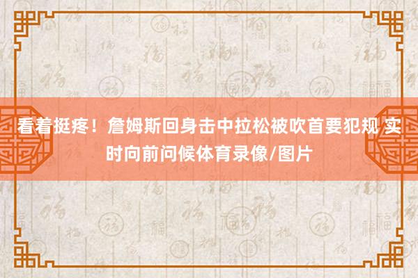 看着挺疼！詹姆斯回身击中拉松被吹首要犯规 实时向前问候体育录像/图片