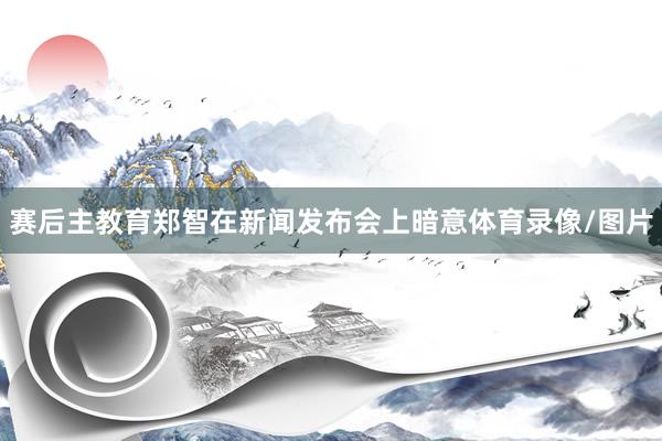 赛后主教育郑智在新闻发布会上暗意体育录像/图片