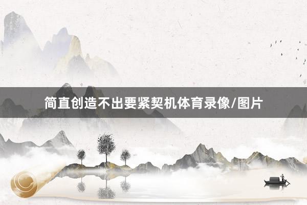 简直创造不出要紧契机体育录像/图片