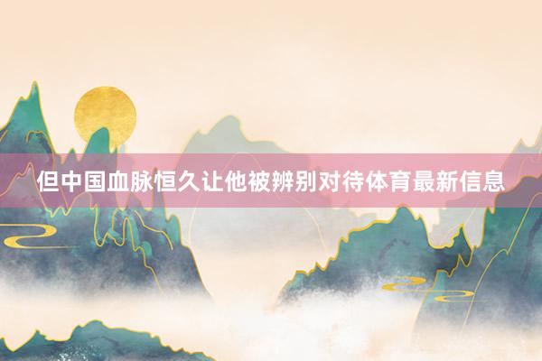 但中国血脉恒久让他被辨别对待体育最新信息