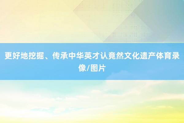 更好地挖掘、传承中华英才认竟然文化遗产体育录像/图片