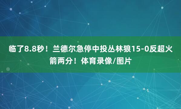 临了8.8秒！兰德尔急停中投丛林狼15-0反超火箭两分！体育录像/图片