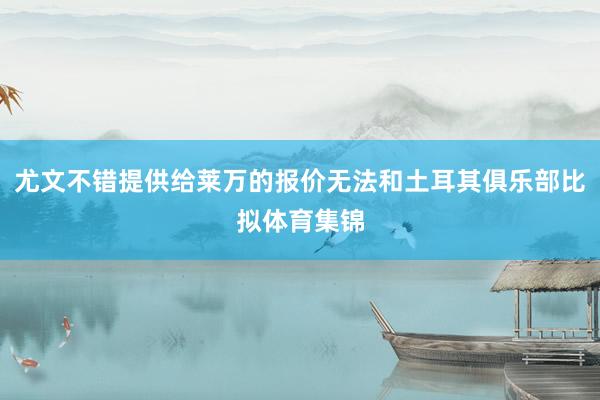 尤文不错提供给莱万的报价无法和土耳其俱乐部比拟体育集锦
