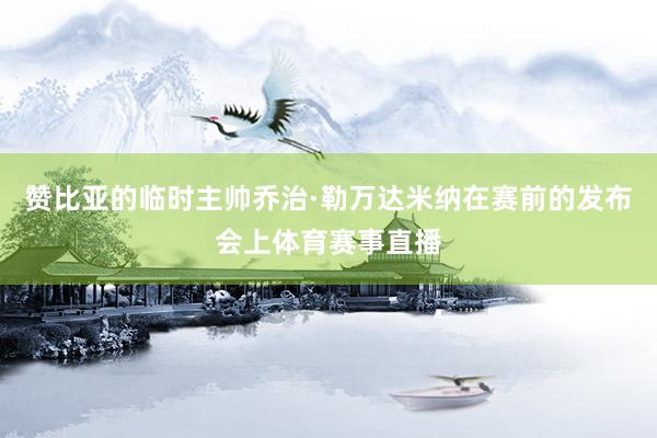 赞比亚的临时主帅乔治·勒万达米纳在赛前的发布会上体育赛事直播