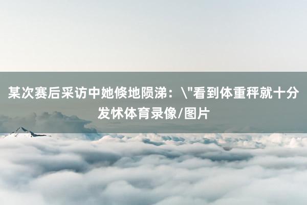 某次赛后采访中她倏地陨涕：