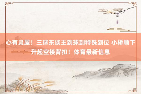 心有灵犀！三球东谈主到球到特殊到位 小桥顺下升起空接背扣！体育最新信息