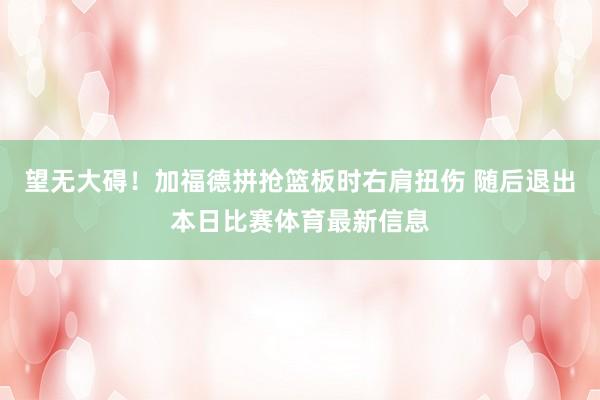 望无大碍！加福德拼抢篮板时右肩扭伤 随后退出本日比赛体育最新信息