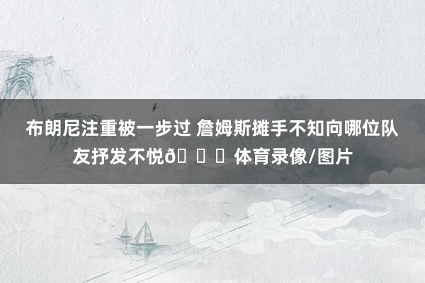 布朗尼注重被一步过 詹姆斯摊手不知向哪位队友抒发不悦👀体育录像/图片