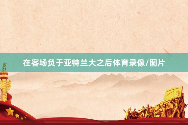 在客场负于亚特兰大之后体育录像/图片