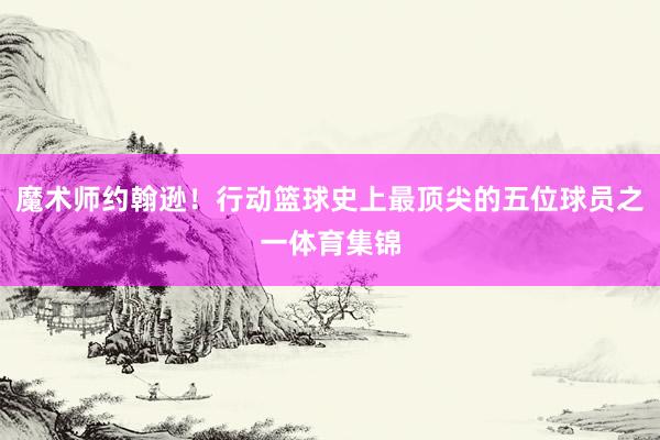 魔术师约翰逊！行动篮球史上最顶尖的五位球员之一体育集锦
