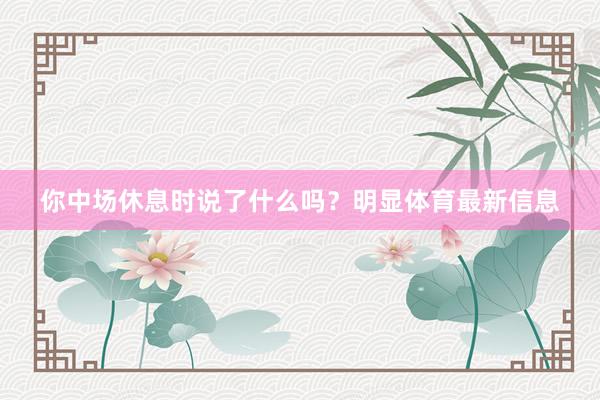 你中场休息时说了什么吗？明显体育最新信息