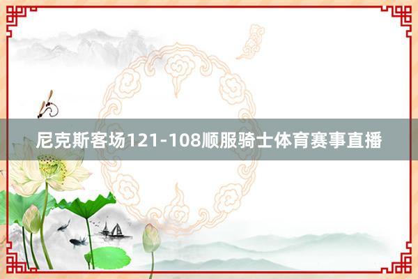尼克斯客场121-108顺服骑士体育赛事直播