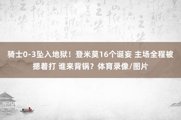 骑士0-3坠入地狱！登米莫16个诞妄 主场全程被摁着打 谁来背锅？体育录像/图片