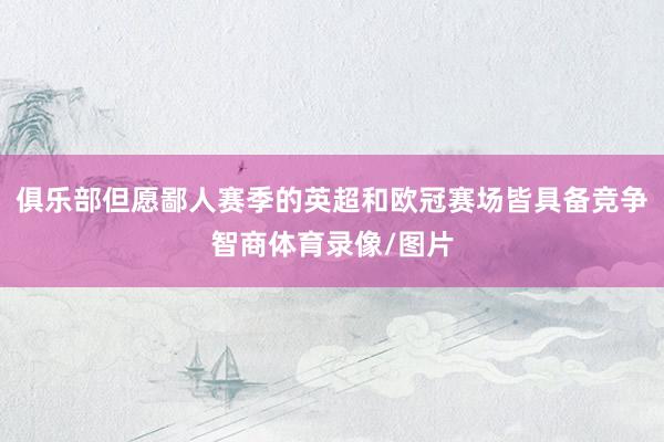 俱乐部但愿鄙人赛季的英超和欧冠赛场皆具备竞争智商体育录像/图片