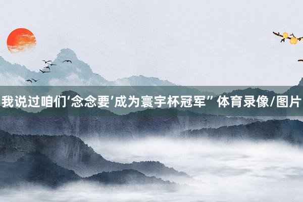 我说过咱们‘念念要’成为寰宇杯冠军”体育录像/图片