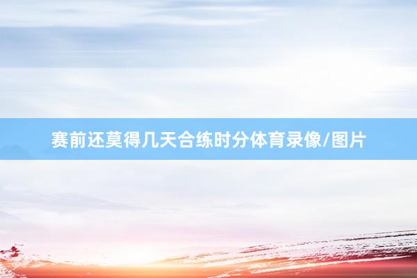 赛前还莫得几天合练时分体育录像/图片