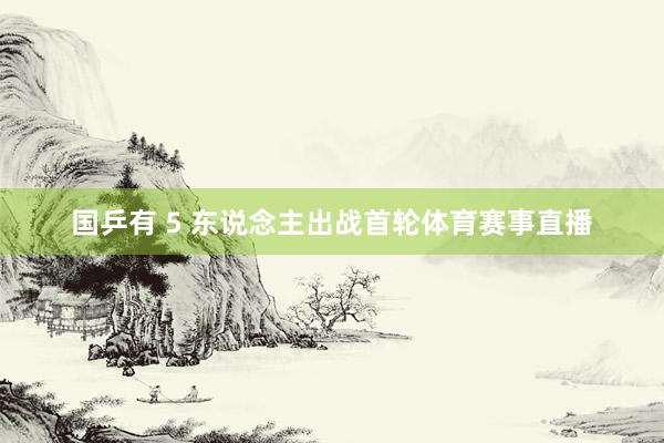 国乒有 5 东说念主出战首轮体育赛事直播