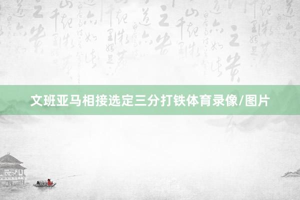 文班亚马相接选定三分打铁体育录像/图片