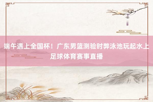 端午遇上全国杯！广东男篮测验时弊泳池玩起水上足球体育赛事直播