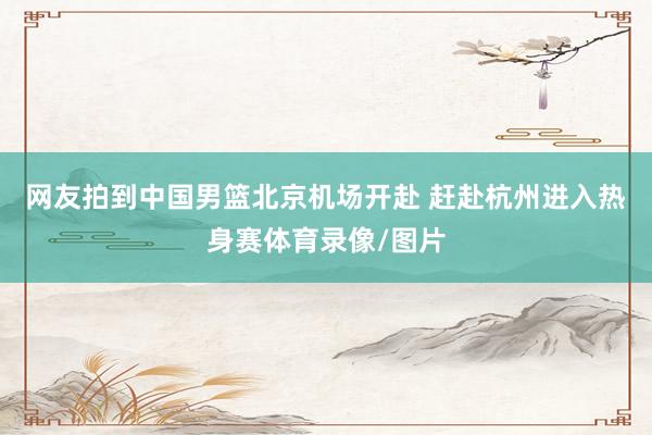 网友拍到中国男篮北京机场开赴 赶赴杭州进入热身赛体育录像/图片