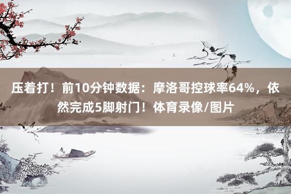 压着打！前10分钟数据：摩洛哥控球率64%，依然完成5脚射门！体育录像/图片