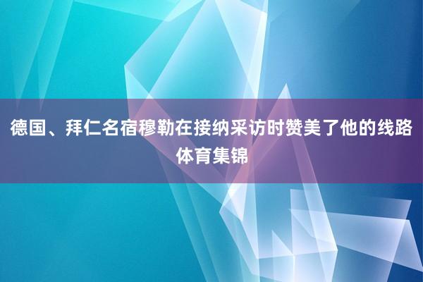 德国、拜仁名宿穆勒在接纳采访时赞美了他的线路体育集锦